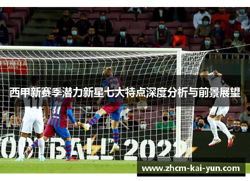 西甲新赛季潜力新星七大特点深度分析与前景展望