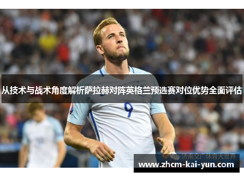 从技术与战术角度解析萨拉赫对阵英格兰预选赛对位优势全面评估 从技术与战术角度解析萨拉赫对阵英格兰预选赛对位优势全面评估