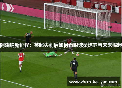 阿森纳新征程：英超失利后如何着眼球员培养与未来崛起