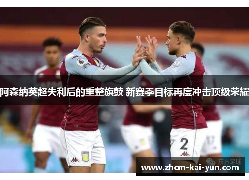 阿森纳英超失利后的重整旗鼓 新赛季目标再度冲击顶级荣耀 阿森纳英超失利后的重整旗鼓 新赛季目标再度冲击顶级荣耀
