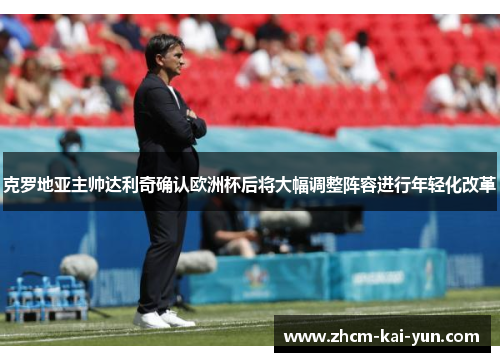 克罗地亚主帅达利奇确认欧洲杯后将大幅调整阵容进行年轻化改革
