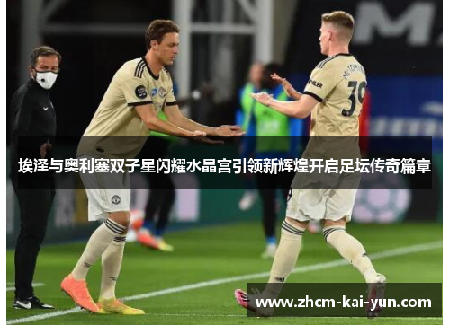 埃泽与奥利塞双子星闪耀水晶宫引领新辉煌开启足坛传奇篇章